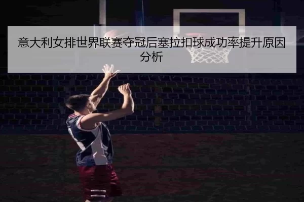 意大利女排世界联赛夺冠后塞拉扣球成功率提升原因分析